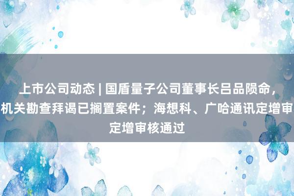 上市公司动态 | 国盾量子公司董事长吕品陨命,经公安机关勘查拜谒已搁置案件;海想科、广哈通讯定增审核通过